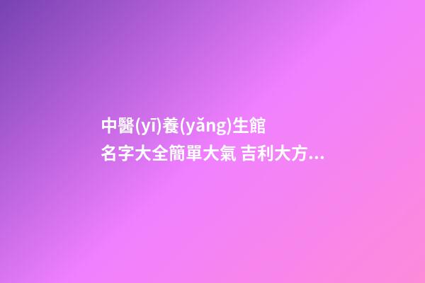 中醫(yī)養(yǎng)生館名字大全簡單大氣 吉利大方店鋪名字,起名之家-第1張-店鋪起名-玄機派